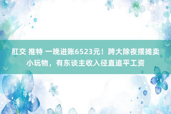 肛交 推特 一晚进账6523元！跨大除夜摆摊卖小玩物，有东谈主收入径直追平工资