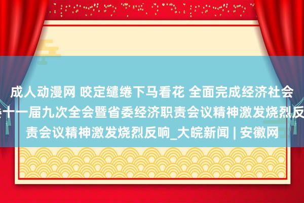 成人动漫网 咬定缱绻下马看花 全面完成经济社会发展缱绻任务——省委十一届九次全会暨省委经济职责会议精神激发烧烈反响_大皖新闻 | 安徽网