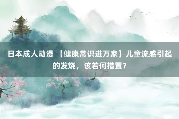 日本成人动漫 【健康常识进万家】儿童流感引起的发烧，该若何措置？