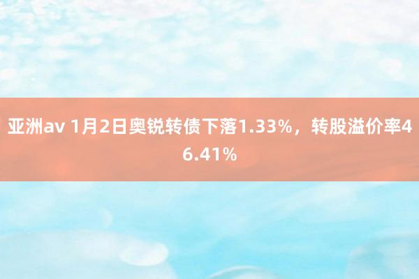 亚洲av 1月2日奥锐转债下落1.33%，转股溢价率46.41%