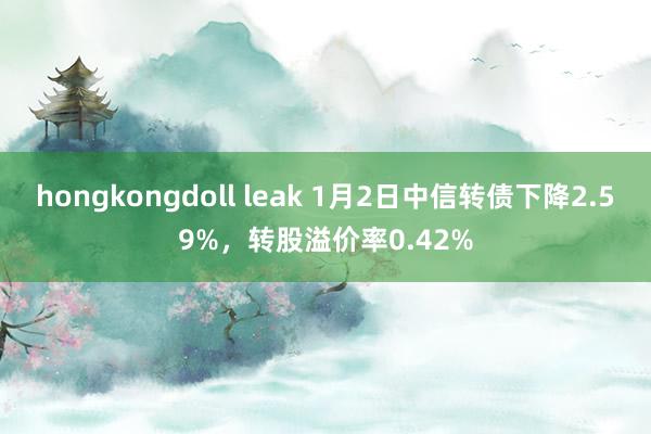 hongkongdoll leak 1月2日中信转债下降2.59%，转股溢价率0.42%