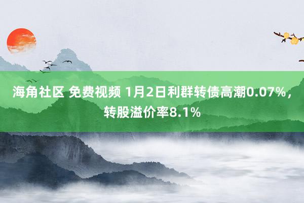 海角社区 免费视频 1月2日利群转债高潮0.07%，转股溢价率8.1%