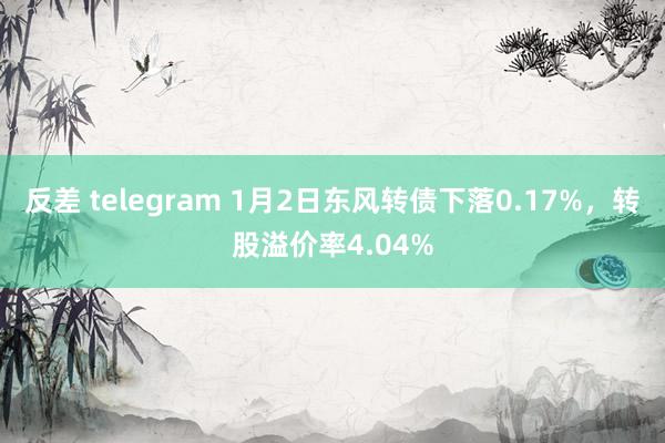 反差 telegram 1月2日东风转债下落0.17%，转股溢价率4.04%