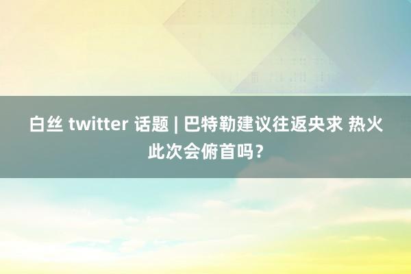 白丝 twitter 话题 | 巴特勒建议往返央求 热火此次会俯首吗？