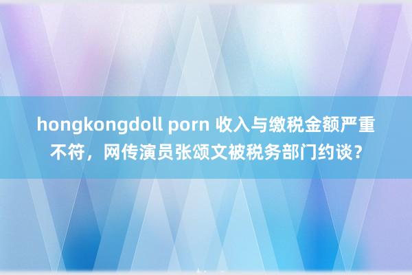 hongkongdoll porn 收入与缴税金额严重不符，网传演员张颂文被税务部门约谈？