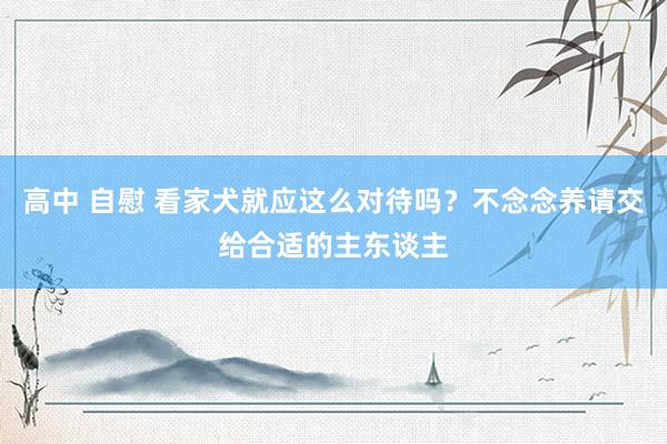 高中 自慰 看家犬就应这么对待吗？不念念养请交给合适的主东谈主