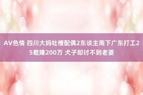 AV色情 四川大妈吐槽配偶2东谈主南下广东打工25载赚200万 犬子却讨不到老婆