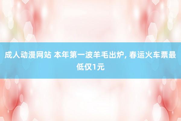 成人动漫网站 本年第一波羊毛出炉， 春运火车票最低仅1元