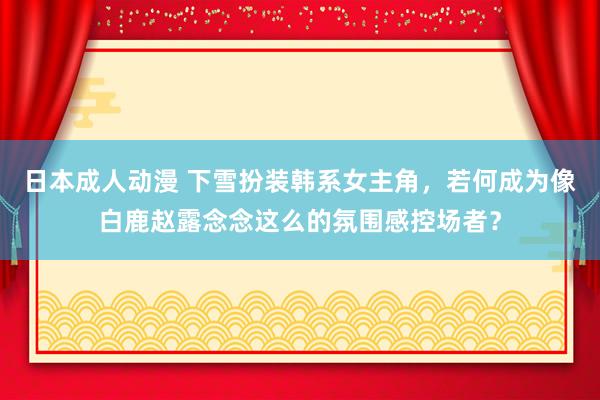 日本成人动漫 下雪扮装韩系女主角，若何成为像白鹿赵露念念这么的氛围感控场者？