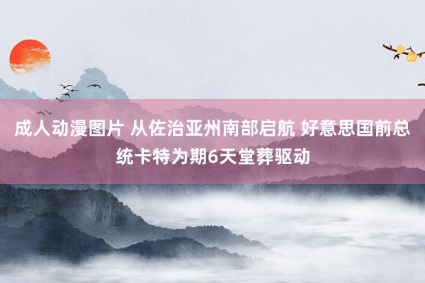 成人动漫图片 从佐治亚州南部启航 好意思国前总统卡特为期6天堂葬驱动