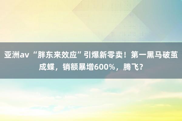 亚洲av “胖东来效应”引爆新零卖！第一黑马破茧成蝶，销额暴增600%，腾飞？