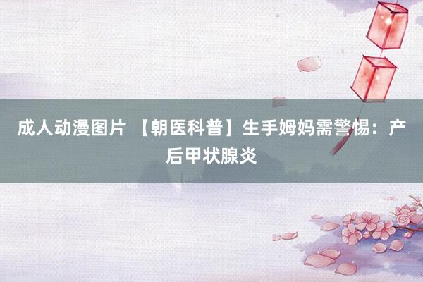 成人动漫图片 【朝医科普】生手姆妈需警惕：产后甲状腺炎