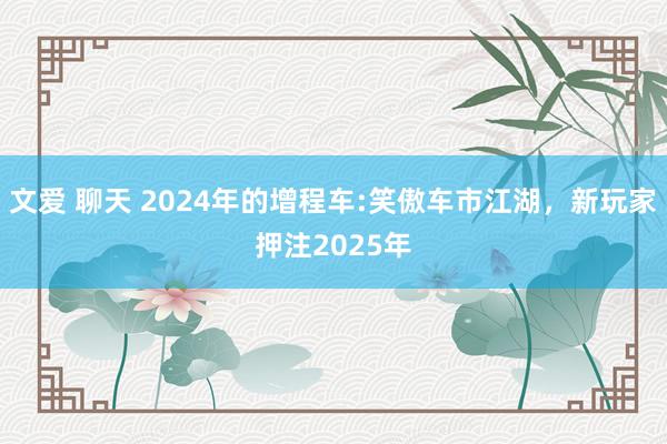 文爱 聊天 2024年的增程车:笑傲车市江湖，新玩家押注2025年