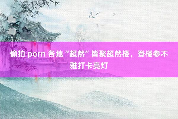 偷拍 porn 各地“超然”皆聚超然楼，登楼参不雅打卡亮灯