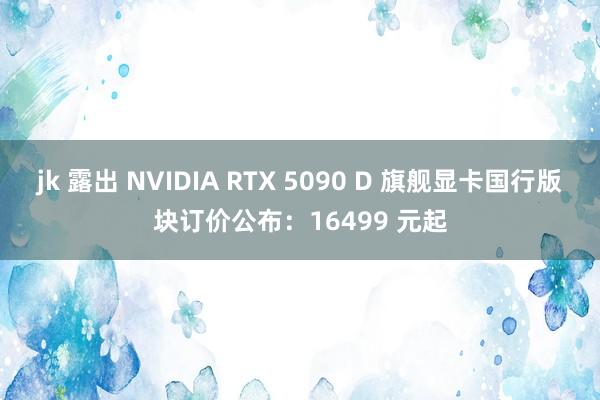 jk 露出 NVIDIA RTX 5090 D 旗舰显卡国行版块订价公布：16499 元起