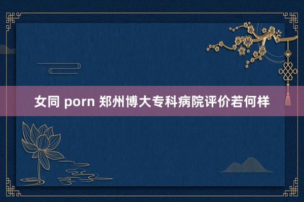 女同 porn 郑州博大专科病院评价若何样