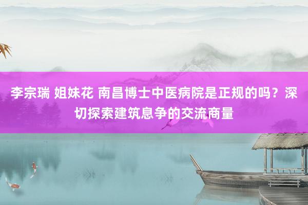 李宗瑞 姐妹花 南昌博士中医病院是正规的吗？深切探索建筑息争的交流商量