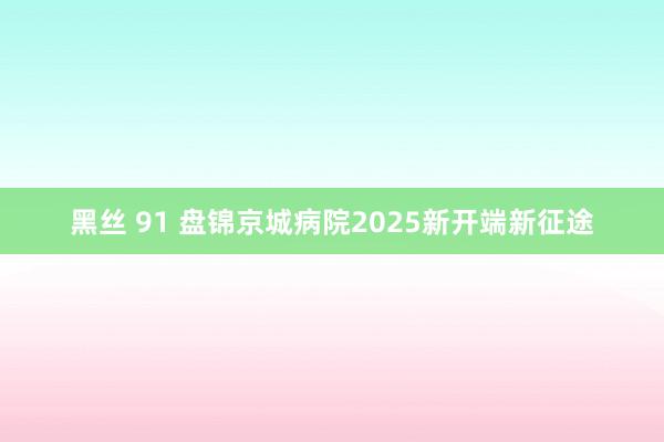 黑丝 91 盘锦京城病院2025新开端新征途