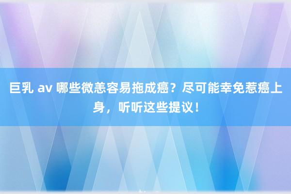 巨乳 av 哪些微恙容易拖成癌？尽可能幸免惹癌上身，听听这些提议！