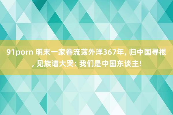 91porn 明末一家眷流荡外洋367年， 归中国寻根， 见族谱大哭: 我们是中国东谈主!