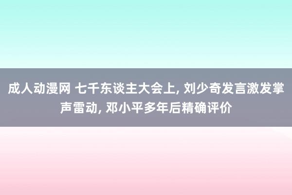 成人动漫网 七千东谈主大会上， 刘少奇发言激发掌声雷动， 邓小平多年后精确评价