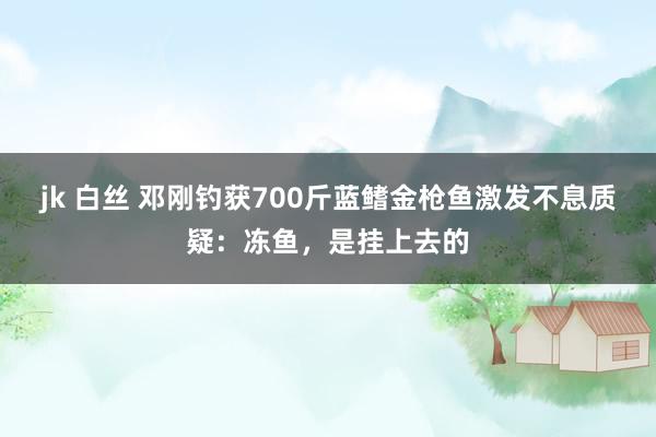 jk 白丝 邓刚钓获700斤蓝鳍金枪鱼激发不息质疑：冻鱼，是挂上去的