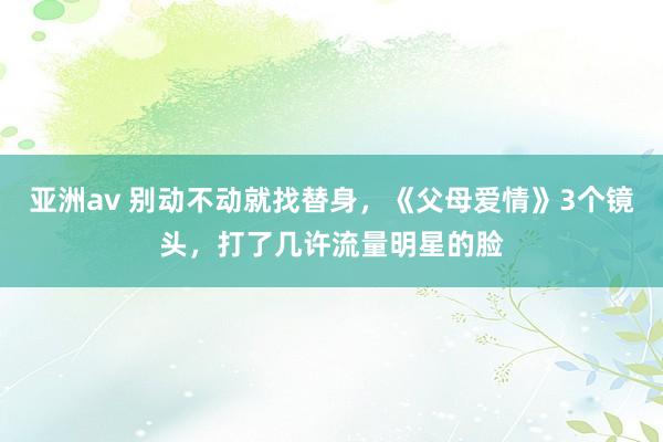 亚洲av 别动不动就找替身，《父母爱情》3个镜头，打了几许流量明星的脸