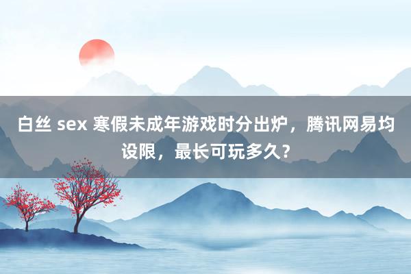 白丝 sex 寒假未成年游戏时分出炉，腾讯网易均设限，最长可玩多久？