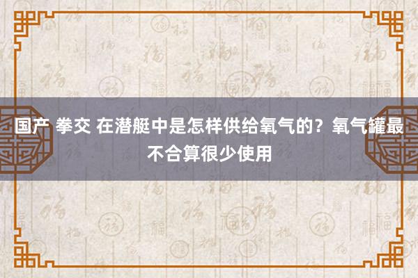 国产 拳交 在潜艇中是怎样供给氧气的？氧气罐最不合算很少使用