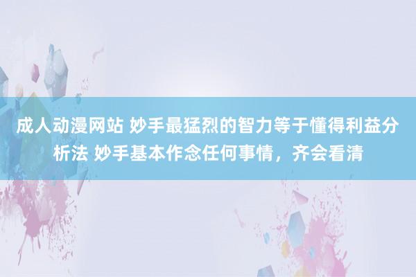 成人动漫网站 妙手最猛烈的智力等于懂得利益分析法 妙手基本作念任何事情，齐会看清