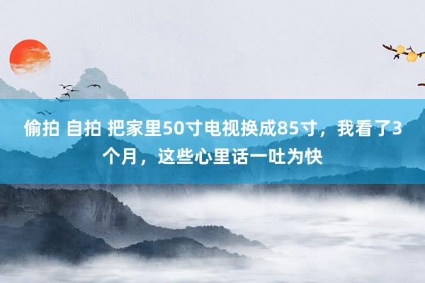 偷拍 自拍 把家里50寸电视换成85寸，我看了3个月，这些心里话一吐为快