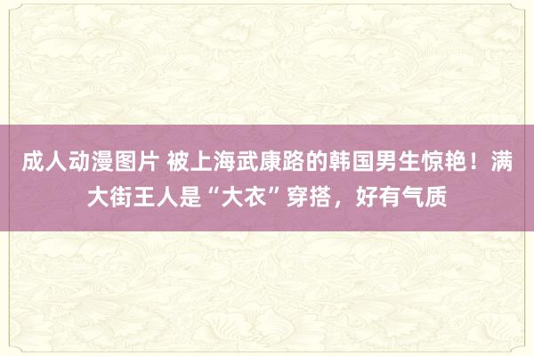 成人动漫图片 被上海武康路的韩国男生惊艳！满大街王人是“大衣”穿搭，好有气质