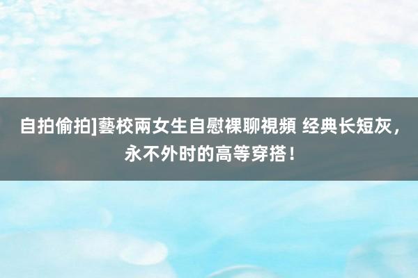 自拍偷拍]藝校兩女生自慰裸聊視頻 经典长短灰，永不外时的高等穿搭！