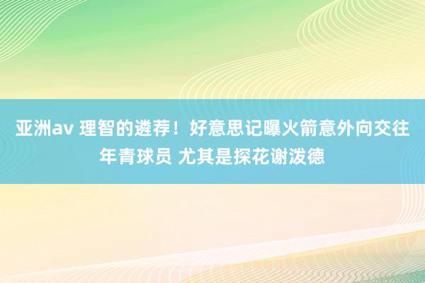 亚洲av 理智的遴荐！好意思记曝火箭意外向交往年青球员 尤其是探花谢泼德