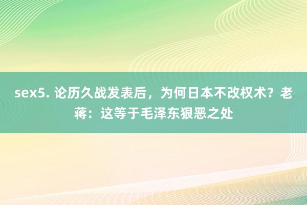 sex5. 论历久战发表后，为何日本不改权术？老蒋：这等于毛泽东狠恶之处