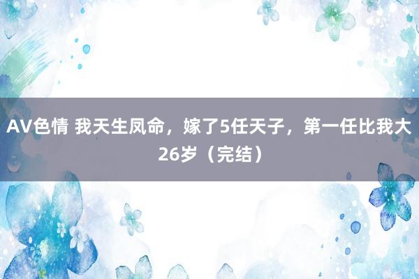 AV色情 我天生凤命，嫁了5任天子，第一任比我大26岁（完结）