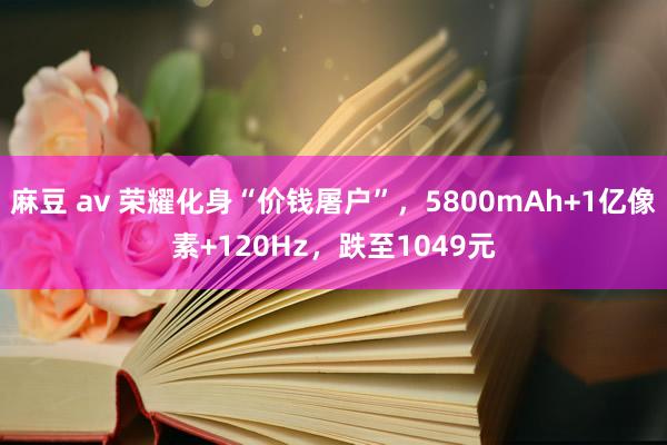 麻豆 av 荣耀化身“价钱屠户”，5800mAh+1亿像素+120Hz，跌至1049元