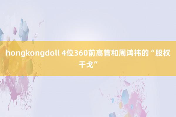 hongkongdoll 4位360前高管和周鸿祎的“股权干戈”