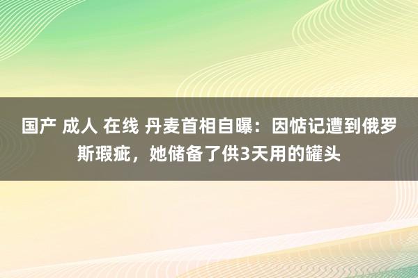 国产 成人 在线 丹麦首相自曝：因惦记遭到俄罗斯瑕疵，她储备了供3天用的罐头