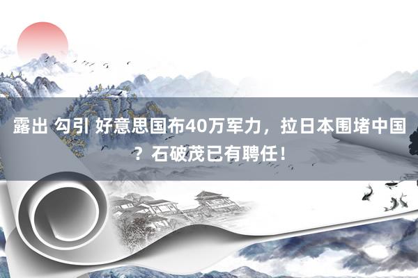 露出 勾引 好意思国布40万军力，拉日本围堵中国？石破茂已有聘任！