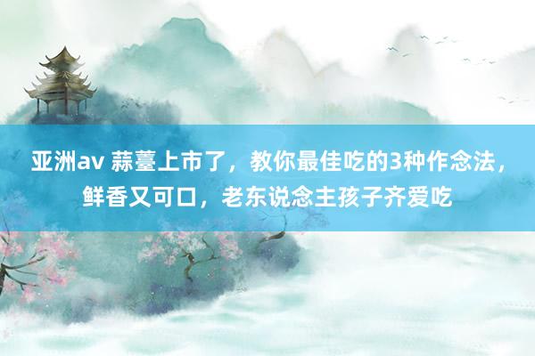 亚洲av 蒜薹上市了，教你最佳吃的3种作念法，鲜香又可口，老东说念主孩子齐爱吃