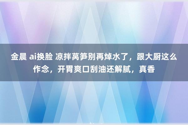 金晨 ai换脸 凉拌莴笋别再焯水了，跟大厨这么作念，开胃爽口刮油还解腻，真香