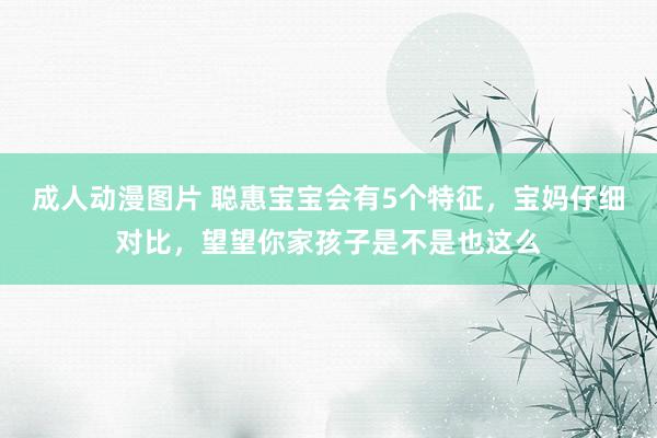 成人动漫图片 聪惠宝宝会有5个特征，宝妈仔细对比，望望你家孩子是不是也这么