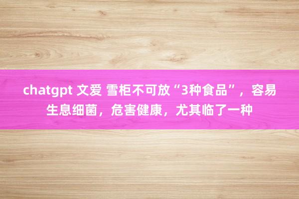 chatgpt 文爱 雪柜不可放“3种食品”，容易生息细菌，危害健康，尤其临了一种