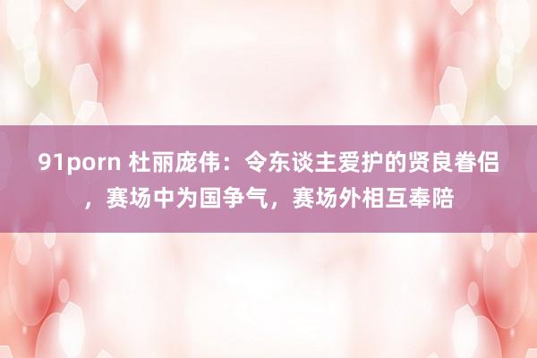 91porn 杜丽庞伟：令东谈主爱护的贤良眷侣，赛场中为国争气，赛场外相互奉陪