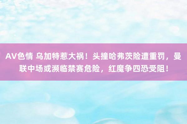 AV色情 乌加特惹大祸！头撞哈弗茨险遭重罚，曼联中场或濒临禁赛危险，红魔争四恐受阻！