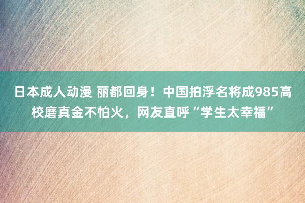 日本成人动漫 丽都回身！中国拍浮名将成985高校磨真金不怕火，网友直呼“学生太幸福”