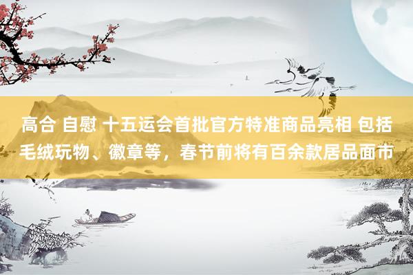 高合 自慰 十五运会首批官方特准商品亮相 包括毛绒玩物、徽章等，春节前将有百余款居品面市