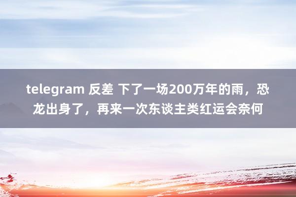 telegram 反差 下了一场200万年的雨，恐龙出身了，再来一次东谈主类红运会奈何