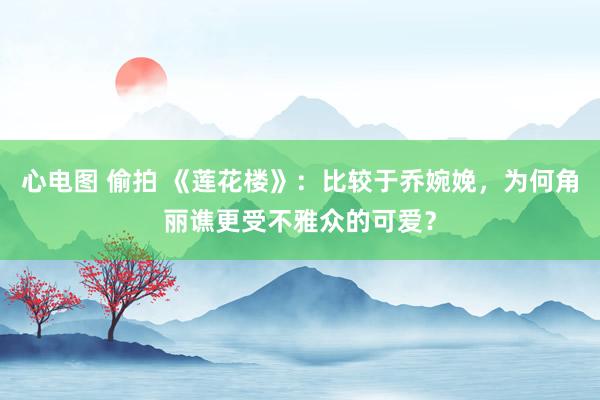 心电图 偷拍 《莲花楼》：比较于乔婉娩，为何角丽谯更受不雅众的可爱？